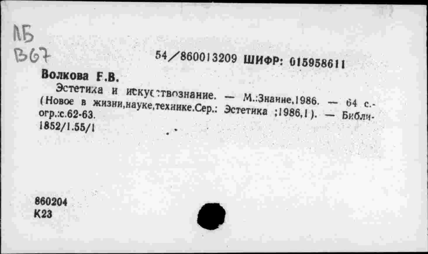 ﻿54/860013209 ШИФР: 016958611
ИБ
Волкова Г.В.
и ТСкУ1-твпзнание. - М Знание юян
(Новое в жизни,науке техиикА ген • /п лнанне-«986. — 64 с,-огр..с.62-63. •наУке'тех‘<ике.Сер.. Эстетика ; 1986,1 ). _ Бкблч.
1852/1.55/1
860204 К23